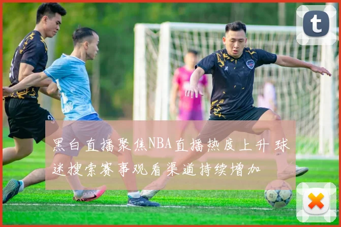 黑白直播聚焦NBA直播热度上升 球迷搜索赛事观看渠道持续增加