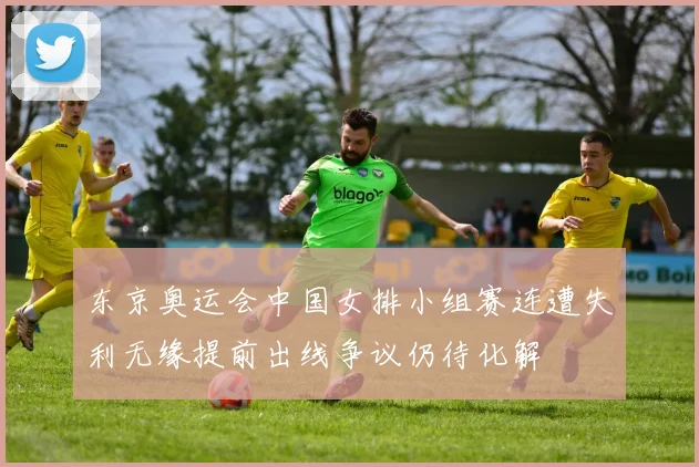 东京奥运会中国女排小组赛连遭失利无缘提前出线争议仍待化解