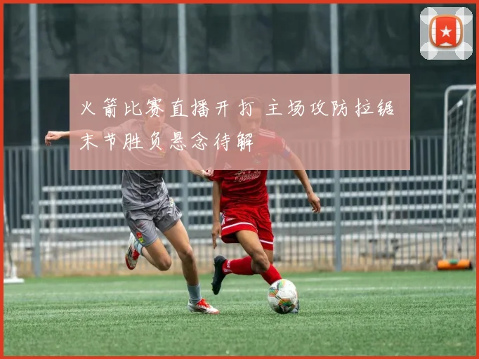 火箭比赛直播开打 主场攻防拉锯 末节胜负悬念待解