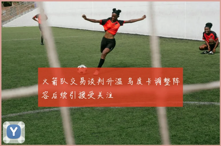 火箭队交易谈判升温 乌度卡调整阵容后续引援受关注