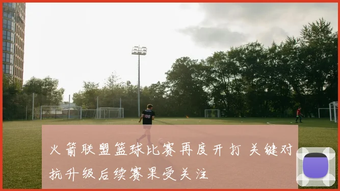 火箭联盟篮球比赛再度开打 关键对抗升级后续赛果受关注