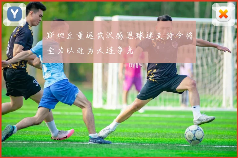 斯坦丘重返武汉感恩球迷支持今将全力以赴为大连争光