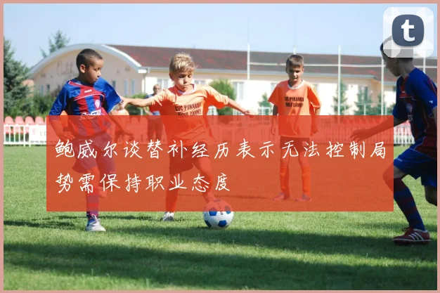 鲍威尔谈替补经历表示无法控制局势需保持职业态度