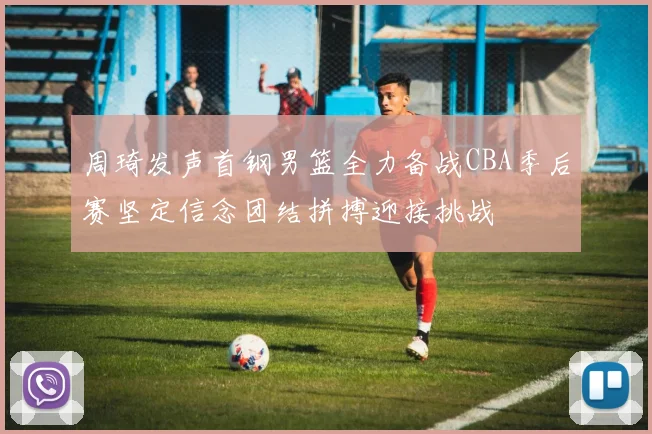 周琦发声首钢男篮全力备战CBA季后赛坚定信念团结拼搏迎接挑战