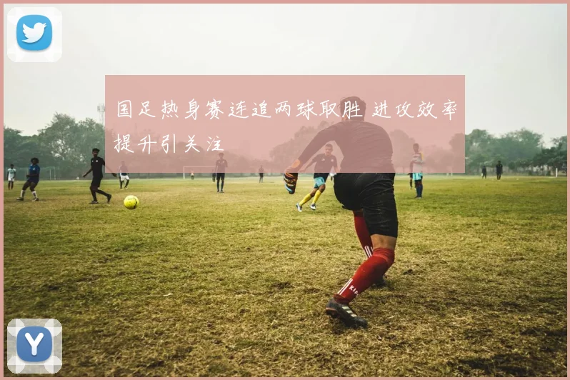国足热身赛连追两球取胜 进攻效率提升引关注