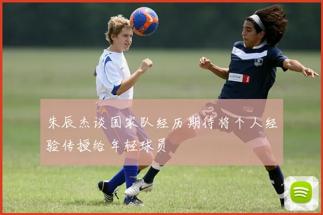 朱辰杰谈国家队经历期待将个人经验传授给年轻球员