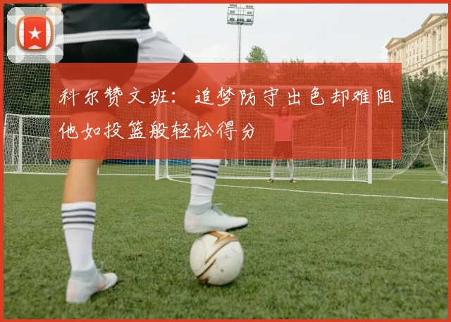 科尔赞文班：追梦防守出色却难阻他如投篮般轻松得分