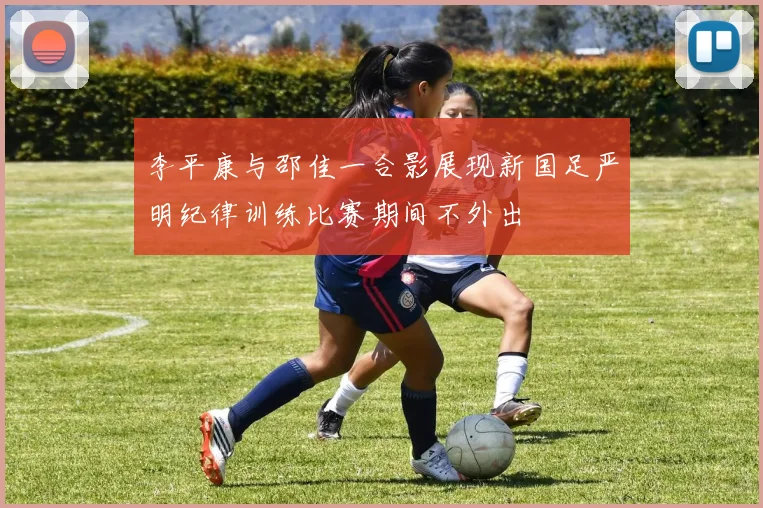 李平康与邵佳一合影展现新国足严明纪律训练比赛期间不外出