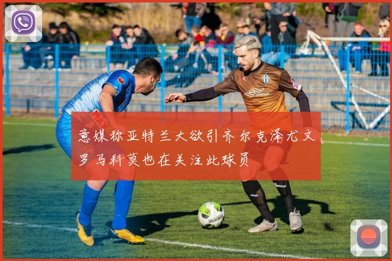 意媒称亚特兰大欲引齐尔克泽尤文罗马科莫也在关注此球员