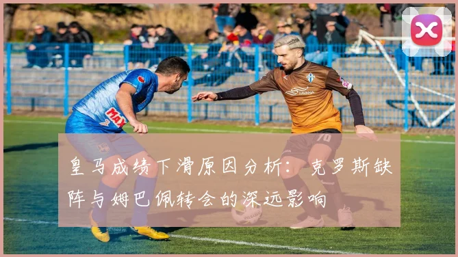 皇马成绩下滑原因分析：克罗斯缺阵与姆巴佩转会的深远影响