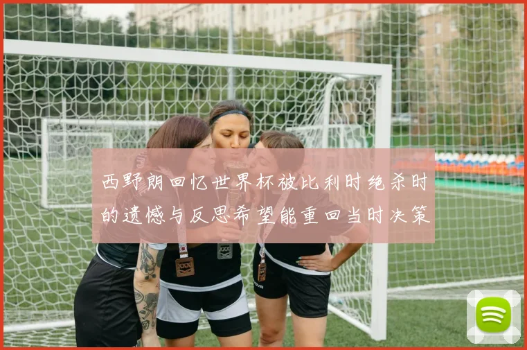 西野朗回忆世界杯被比利时绝杀时的遗憾与反思希望能重回当时决策时刻