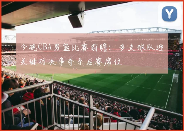 今晚CBA男篮比赛前瞻：多支球队迎关键对决争夺季后赛席位