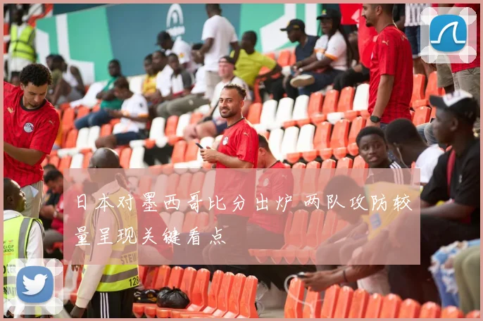 日本对墨西哥比分出炉 两队攻防较量呈现关键看点