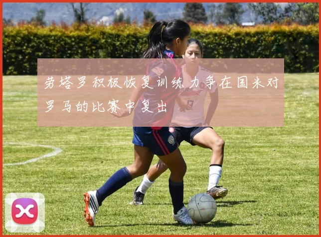 劳塔罗积极恢复训练力争在国米对罗马的比赛中复出