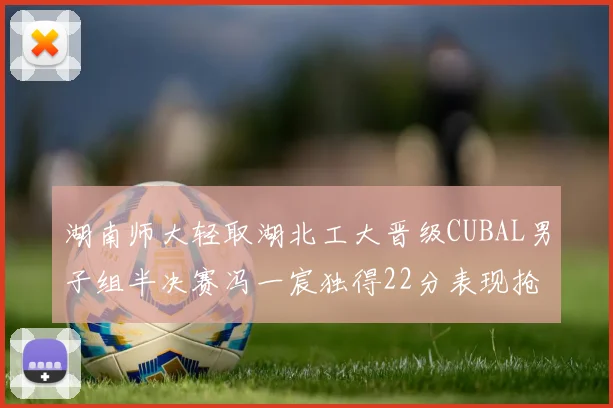 湖南师大轻取湖北工大晋级CUBAL男子组半决赛冯一宸独得22分表现抢眼