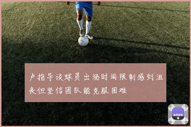 卢指导谈球员出场时间限制感到沮丧但坚信团队能克服困难