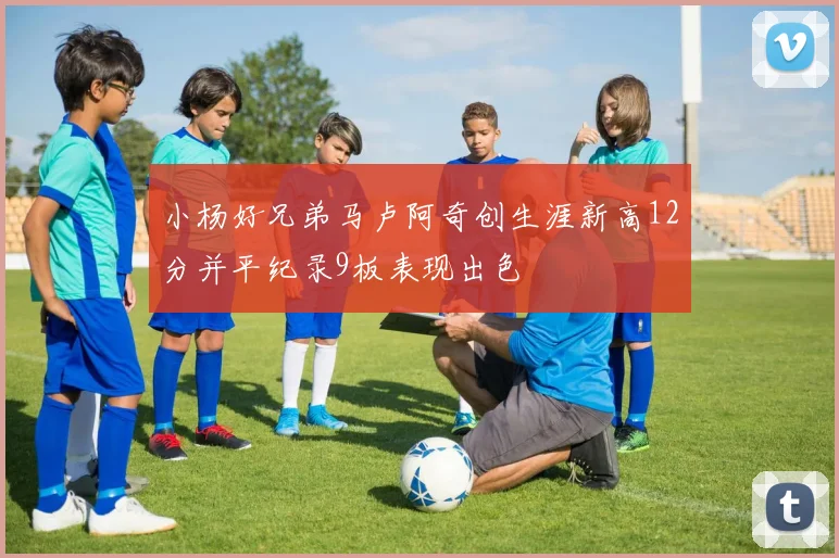 小杨好兄弟马卢阿奇创生涯新高12分并平纪录9板表现出色