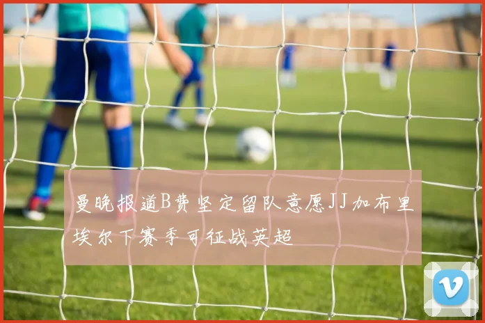 曼晚报道B费坚定留队意愿JJ加布里埃尔下赛季可征战英超